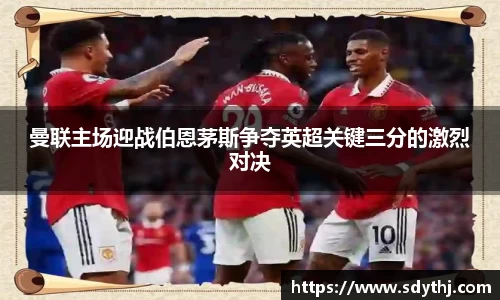 曼联主场迎战伯恩茅斯争夺英超关键三分的激烈对决
